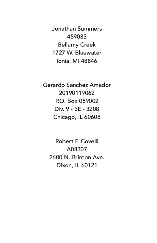 Jonathan Summers 459083 Bellamy Creek 1727 W. Bluewater lonia, M1 48846  Gerardo Sanchez Amador 20190119062 P.O. Box 089002 Div. 9 - 3E - 3208 Chicago, IL 60608  Robert F. Covelli A08307 2600 N. Brinton Ave. Dixon, IL 60121 